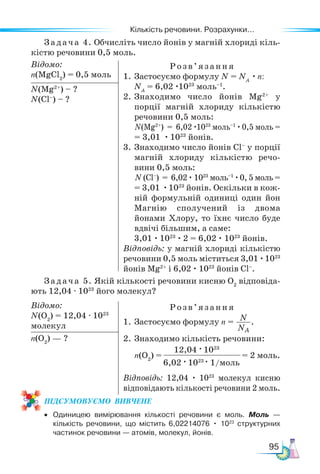 Кількість речовини. Розрахунки...
95
Задача 5. Якій кількості речовини кисню O2
відповіда-
ють 12,04 · 1023
його молекул?
Відомо:
N(O2
) = 12,04 · 1023
молекул
Розв’яз ання
1. Застосуємо формулу n = N
NA
.
2. Знаходимо кількість речовини:
n(O2
) = = 2 моль.
Відповідь: 12,04 · 1023
молекул кисню
відповідають кількості речовини 2 моль.
n(O2
) — ?
12,04 · 1023
6,02 · 1023
· 1/моль
Задача 4. Обчисліть число йонів у магній хлориді кіль-
кістю речовини 0,5 моль.
Відомо:
n(MgCl2
) = 0,5 моль
Розв’яз ання
1. Застосуємо формулу N = NA
· n:
NA
= 6,02 ·1023
моль–1
.
2. Знаходимо число йонів Mg2+
у
порції магній хлориду кількістю
речовини 0,5 моль:
N(Mg2+
) = 6,02 ·1023
моль–1
·0,5 моль =
= 3,01 · 1023
йонів.
3. Знаходимо число йонів Cl–
у порції
магній хлориду кількістю речо-
вини 0,5 моль:
N (Cl–
) = 6,02 · 1023
моль–1
·0, 5 моль =
= 3,01 ·1023
йонів. Оскільки в кож-
ній формульній одиниці один йон
Магнію сполучений із двома
йонами Хлору, то їхнє число буде
вдвічі більшим, а саме:
3,01 · 1023
· 2 = 6,02 · 1023
йонів.
Відповідь: у магній хлориді кількістю
речовини 0,5 моль міститься 3,01 ·1023
йонів Mg2+
і 6,02 · 1023
йонів Cl–
.
N(Mg2+
) – ?
N(Cl–
) – ?
ПІД­
СУ­
МО­
ВУ­
Є­
МО  ВИВЧЕНЕ
• Одиницею вимірювання кількості речовини є моль. Моль —
кількість речовини, що містить 6,02214076 • 1023
структурних
частинок речовини — атомів, молекул, йонів.
 