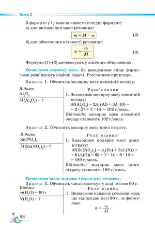 98
Тема 3
З формули (1) можна вивести похідні формули:
а) для визначення маси речовини:
m = M • n (2)
б) для обчислення кількості речовини:
(3)
Формули (1)–(3) застосовують у хімічних обчисленнях.
Обчислення молярної маси. За наведеними вище форму-
лами розв’язують хімічні задачі. Розглянемо приклади.
Задача 1. Обчисліть молярну масу алюміній оксиду.
Відомо:
Al2
O3
Розв’яз ання
1. Знаходимо молярну масу алюміній
оксиду:
M(Al2
O3
) = 2Аr
(Al) + 3Аr
(O) =
= 2 · 27 + 3 · 16 = 102 г/моль.
Відповідь: молярна маса алюміній
оксиду становить 102 г/моль.
M(Al2
O3
) – ?
Задача 2. Обчисліть молярну масу цинк нітрату.
Відомо:
Zn(NO3
)2
Розв ’яз ання
1. Знаходимо молярну масу цинк
нітрату:
M(Zn(NO3
)2
) = Аr
(Zn) + 2(Аr
(N)) +
+ 6 (Аr
(O)) = 65 + 2 · 14 + 6 · 16 =
= 189 г/моль.
Відповідь: молярна маса цинк
нітрату становить 189 г/моль.
M(Zn(NO3
)2
)– ?
Обчислення числа частинок у певній масі речовини.
Задача 3. Обчисліть число молекул у воді масою 90 г.
m
M
n =
Відомо:
m(Н2
O) = 90 г
Розв ’яз ання
1. Визначаємо кількість речовини води,
що відповідає масі 90 г, за форму-
лою:
n = m
M
.
N(Н2
O) – ?
;
.
 