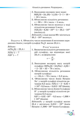 Кількість речовини. Розрахунки...
99
2. Знаходимо молярну масу води:
M(Н2
O) = 2Аr
(Н) + Аr
(O) = 2 ·1 + 16 =
= 18 г/моль.
3. Обчислюємо кількість речовини:
n = 90 г : 18 г/моль = 5 моль.
4. Обчислюємо число молекул у воді
кількістю речовини 5 моль:
N(Н2
O) = 6,02 · 1023
· 5 = 30,1 · 1023
(молекул).
Відповідь: у воді масою 90 г міститься
30,1 · 1023
молекул.
Задача 4. Обчисліть число позитивно й негативно заря-
джених йонів у натрій сульфіді Na2
S масою 23,4 г.
Відомо:
m(Na2
S) = 23,4 г
Розв’ яз ання
1. Визначаємокількістьречовининат-
рій сульфіду, що відповідає масі
23,4 г, за формулою:
n =
m
M
.
2. Знаходимо молярну масу натрій
сульфіду: M(Na2
S) = 2Аr
(Na) + Аr
(S) =
= 2 · 23 + 32 = 78 г/моль.
3. Обчислюємо кількість речовини
натрій сульфіду:
n = 23,4 г : 78 г/моль = 0,3 моль.
4. Обчислюємо число йонів Натрію
Na+
у натрій сульфіді кількістю ре-
човини 0,3 моль: N(Na+
) = 2 · 6,02 ×
×1023
·0,3моль=3,612·1023
(йонів).
5. Обчислюємо число йонів Сульфуру
S2–
у натрій сульфіді кількістю ре-
човини 0,3 моль:
N(S2–
) = 6,02 •1023
• 0,3 моль = 1,806 ×
× 1023
(йонів).
Відповідь: у натрій сульфіді масою
23,4 г містяться 3,612 · 1023
йонів
Натрію і 1,806 · 1023
йонів Сульфуру.
N(Na+
) — ?
N(S2–
) — ?
 