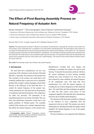 Journal of Energy and Power Engineering 7 (2013) 301-305
The Effect of Pivot Bearing Assembly Process on
Natural Frequency of Actuator Arm
Khosak Achawakorn1, 2
, Thira Jearsiripongkul1
, Sarawut Suksawat1
and Krairoek Fanchaeng3
1. Department of Mechanical Engineering, Faculty of Engineering, Thammasat University, Patumthani 12120, Thailand
2. Mechatronics Department, School of Engineering, Sripatum University, Bangkok 10900, Thailand
3. Failure Analysis and Reliability Department, Belton Industrial (Thailand), Patumthani 12120, Thailand
Received: May 07, 2012 / Accepted: August 08, 2012 / Published: February 28, 2013.
Abstract: This paper presents the study of vibration in each element of hard disk drive, especially the resonance of the actuator arm.
The resonance occurs in hard disk drive is considered as one of the quality controlled parameter. The main purpose of the research is to
investigate the relationship between the pivot bearing assembly process and the natural frequency of the actuator arm. The experiment
is designed using the information from the hard disk drive manufacturer. The selected pivot bearing assembly process parameters have
been controlled. The modal analysis of the assembled actuator arms has been done. The experiment results show the relationship of the
specific process parameters and some of the actuator arm’s modal frequency. The results also show that the affected vibration mode is
the torsion mode only.
Key words: Pivot bearing, actuator arm, tolerance ring, natural frequency.
1. Introduction
The hard disk drive manufacturers are now very
concerning of the vibration in each element of the hard
disk drive, especially, the resonance in the actuator arm.
The resonance in the actuator arm could lead to the
reliability problem that is read-write error or durability
problem that is media’s surface damaging, which effect
directly to the efficiency of the hard disk drive. To
control the natural frequency of the actuator arm,
various parameters are concerned such as the geometry
of component and material properties. The components
are made very precisely. The parameters of the
manufacturing process are strictly controlled. The very
little non-conformance parameters could lead to the
quality problems of finished goods. The assembly
method of the actuator arm is another important factor
that affects the natural frequency of the actuator arm.
Corresponding author: Khosak Achawakorn, lecturer,
research fields: industrial automation, mechanical vibration and
sensor technology. E-mail: khosak.ac@spu.ac.th.
Manufacturers invented their own designs and
techniques to assembly the actuator arm and its pivot
bearing. To keep the best precision and least vibration,
the various techniques of pivot bearing assembly
methods have been invented [1-3]. Even they have
been reduced by many methods, the natural frequency
of the components exist. The hard disk drive
manufacturers live with the natural frequency by
avoiding the use of those frequencies in their hard disk
drive. The notch filter and other techniques are applied.
To make this idea correct, every pieces of each
component supplied to the hard disk drive manufacturer
must have the invariable natural frequency.
The vibration of the head stack assembly is subjected
to the vibration of every component from the
suspension to the pivot shaft. The actuator arm and its
related parts are manufactured under the quality control
standard. The natural frequency is one of the quality
control parameter.
The pivot bearing is one component that influences
DDAVID PUBLISHING
 