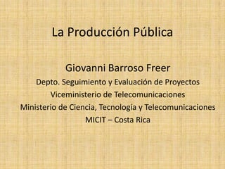 La Producción Pública
Giovanni Barroso Freer
Depto. Seguimiento y Evaluación de Proyectos
Viceministerio de Telecomunicaciones
Ministerio de Ciencia, Tecnología y Telecomunicaciones
MICIT – Costa Rica
 