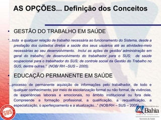 AS OPÇÕES... Definição dos Conceitos


• GESTÃO DO TRABALHO EM SAÚDE
“...toda e qualquer relação de trabalho necessária ao funcionamento do Sistema, desde a
     prestação dos cuidados diretos a saúde dos seus usuários até as atividades-meio
     necessárias ao seu desenvolvimento. Inclui as ações de gestão/ administração em
     geral do trabalho; de desenvolvimento do trabalhador para o SUS; de saúde
     ocupacional para o trabalhador do SUS; de controle social da Gestão do Trabalho no
     SUS, dentre outras.” (NOB/ RH –SUS – 2005).

• EDUCAÇÃO PERMANENTE EM SAÚDE
“...processo de permanente aquisição de informações pelo trabalhador, de todo e
     qualquer conhecimento, por meio de escolarização formal ou não formal, de vivências,
     de experiências laborais e emocionais, no âmbito institucional ou fora dele.
     Compreende a formação profissional, a qualificação, a requalificação, a
     especialização, o aperfeiçoamento e a atualização...” (NOB/RH – SUS – 2005).
 