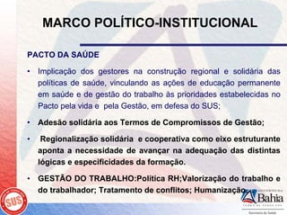 MARCO POLÍTICO-INSTITUCIONAL

PACTO DA SAÚDE

• Implicação dos gestores na construção regional e solidária das
  políticas de saúde, vinculando as ações de educação permanente
  em saúde e de gestão do trabalho às prioridades estabelecidas no
  Pacto pela vida e pela Gestão, em defesa do SUS;

• Adesão solidária aos Termos de Compromissos de Gestão;

•    Regionalização solidária e cooperativa como eixo estruturante
    aponta a necessidade de avançar na adequação das distintas
    lógicas e especificidades da formação.

• GESTÃO DO TRABALHO:Política RH;Valorização do trabalho e
  do trabalhador; Tratamento de conflitos; Humanização....
 