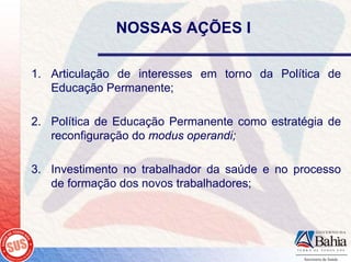 NOSSAS AÇÕES I

1. Articulação de interesses em torno da Política de
   Educação Permanente;

2. Política de Educação Permanente como estratégia de
   reconfiguração do modus operandi;

3. Investimento no trabalhador da saúde e no processo
   de formação dos novos trabalhadores;
 