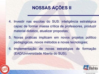 NOSSAS AÇÕES II


4. Investir nas escolas do SUS: inteligência estratégica
   capaz de formar massa crítica de professores, produzir
   material didático, atualizar propostas;
5. Novas práticas implicam em novos projetos político
   pedagógicos, novos métodos e novas tecnologias;
6. Implementação de novas estratégias de formação
   (EAD/Universidade Aberta do SUS);
 