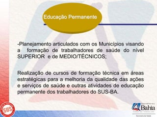 Educação Permanente




-Planejamento articulados com os Municípios visando
a formação de trabalhadores de saúde do nível
SUPERIOR e de MEDIO/TÉCNICOS;


Realização de cursos de formação técnica em áreas
estratégicas para a melhoria da qualidade das ações
e serviços de saúde e outras atividades de educação
permanente dos trabalhadores do SUS-BA.
 
