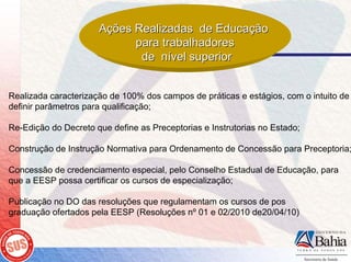 Ações Realizadas de Educação
                            para trabalhadores
                             de nível superior


Realizada caracterização de 100% dos campos de práticas e estágios, com o intuito de
definir parâmetros para qualificação;

Re-Edição do Decreto que define as Preceptorias e Instrutorias no Estado;

Construção de Instrução Normativa para Ordenamento de Concessão para Preceptoria;

Concessão de credenciamento especial, pelo Conselho Estadual de Educação, para
que a EESP possa certificar os cursos de especialização;

Publicação no DO das resoluções que regulamentam os cursos de pos
graduação ofertados pela EESP (Resoluções nº 01 e 02/2010 de20/04/10)
 