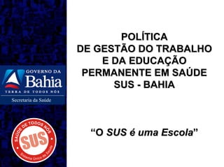 POLÍTICA
                      DE GESTÃO DO TRABALHO
                          E DA EDUCAÇÃO
                       PERMANENTE EM SAÚDE
                            SUS - BAHIA
Secretaria da Saúde




                        “O SUS é uma Escola”
 