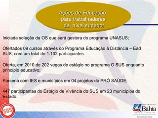 Ações de Educação
                            para trabalhadores
                             de nível superior

Iniciada seleção da OS que será gestora do programa UNASUS;

Ofertados 09 cursos através do Programa Educação à Distância – Ead
SUS, com um total de 1.102 participantes.

Oferta, em 2010 de 202 vagas de estágio no programa O SUS enquanto
princípio educativo;

Parceria com IES e municípios em 04 projetos do PRÓ SAÚDE;

447 participantes do Estágio de Vivência do SUS em 23 municípios do
Estado.
 