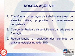 NOSSAS AÇÕES III


7. Transformar os espaços de trabalho em áreas de
   atuação crítica, propositiva e tecnicamente
   competente
8. Campo de Prática e disponibilidade da rede para a
   formação
9. Reorganização e regulação dos cenários de
   práticas-estágios na rede SUS
 