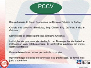 PCCV

Reestruturação do Grupo Ocupacional de Serviços Públicos de Saúde;

Criação das carreiras: Biomédico, Eng. Clínico, Eng. Químico, Físico e
Químico;

Estruturação de classes para cada categoria funcional;

Instituição do processo de Avaliação de Desempenho (individual e
institucional) com estabelecimento de parâmetros pautados em metas
quanti-qualitativas;

Desenvolvimento na carreira por meio da promoção;

Reconformação da lógica de concessão das gratificações, de forma mais
justa e equânime.
 