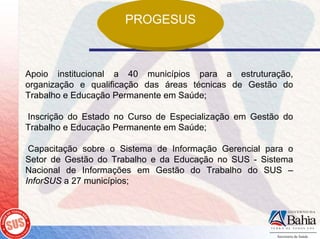 PROGESUS



Apoio institucional a 40 municípios para a estruturação,
organização e qualificação das áreas técnicas de Gestão do
Trabalho e Educação Permanente em Saúde;

Inscrição do Estado no Curso de Especialização em Gestão do
Trabalho e Educação Permanente em Saúde;

 Capacitação sobre o Sistema de Informação Gerencial para o
Setor de Gestão do Trabalho e da Educação no SUS - Sistema
Nacional de Informações em Gestão do Trabalho do SUS –
InforSUS a 27 municípios;
 
