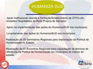 HUMANIZA SUS

Apoio Institucional visando a formação/fortalecimento de GTH’s em
Unidades Hospitalares da Rede Própria de Salvador;

Apoio na implementação das ações do HumanizaSUS nos municípios;

Levantamento das ações do HumanizaSUS nos municípios;

Realização de 09 Seminários Regionais para implantação da Política de
Humanização no Estado;

Realização de 07 Encontros Regionais para capacitação de técnicos de
referência da Política de Humanização em municípios do interior do
estado;
 