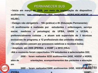 PERMANECER SUS
• Início em março de 2008, por meio da implantação do dispositivo
acolhimento, nas emergência dos hospitais: HGRS,HGE,HGESF e
HGJBC;
• Estágio não obrigatório – 16h (prática) e 4h (Educação Permanente);
• O acolhimento é realizado por        estudantes ( enfermagem, serviço
social,   medicina   e   psicologia)       da   UFBA,   UNEB   e   UCSAL   ,
preferencialmente cotistas , e atuam sob supervisão de 3 técnicos
exclusivos do programa, e 12 profissionais das unidades citadas;
•Os estudantes passam por processos seletivos e recebem bolsa;
• Ampliado em 2009 (IPERBA e HGMF ) e 2010 (HSJ);
•Até o momento foram capacitados 374 estudantes e selecionados 222;
          2008 - foram realizados 9235 acolhimentos (HGE, HGESF e HGRS)
além de           orientações, acompanhamentos dos pacientes e educação
em                                                                   saúde;
          2009 – foram realizados15408 acolhimentos (HGE, HGESF, HGRS,
IPERBA                                 e                             HGMF).
 
