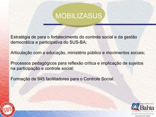 MOBILIZASUS

Estratégia de para o fortalecimento do controle social e da gestão
democrática e participativa do SUS-BA;

Articulação com a educação, ministério público e movimentos sociais;

Processos pedagógicos para reflexão crítica e implicação de sujeitos
na participação e controle social;

Formação de 945 facilitadores para o Controle Social.
 