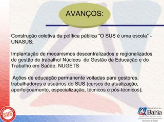 AVANÇOS:

Construção coletiva da política pública “O SUS é uma escola” -
UNASUS;

Implantação de mecanismos descentralizados e regionalizados
de gestão do trabalho/ Núcleos de Gestão da Educação e do
Trabalho em Saúde: NUGETS

 Ações de educação permanente voltadas para gestores,
trabalhadores e usuários do SUS (cursos de atualização,
aperfeiçoamento, especialização, técnicos e pós-técnicos);
 