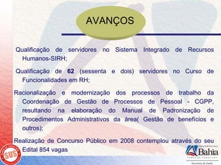 AVANÇOS

Qualificação de servidores no Sistema Integrado de Recursos
  Humanos-SIRH;

Qualificação de 62 (sessenta e dois) servidores no Curso de
  Funcionalidades em RH;

Racionalização e modernização dos processos de trabalho da
  Coordenação de Gestão de Processos de Pessoal - CGPP,
  resultando na elaboração do Manual de Padronização de
  Procedimentos Administrativos da área( Gestão de benefícios e
  outros);

Realização de Concurso Público em 2008 contemplou através do seu
  Edital 854 vagas
 