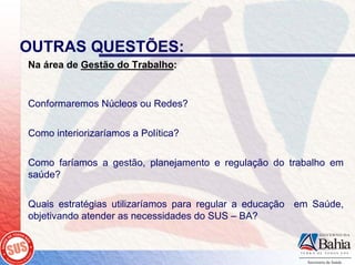 OUTRAS QUESTÕES:
Na área de Gestão do Trabalho:


Conformaremos Núcleos ou Redes?

Como interiorizaríamos a Política?

Como faríamos a gestão, planejamento e regulação do trabalho em
saúde?

Quais estratégias utilizaríamos para regular a educação em Saúde,
objetivando atender as necessidades do SUS – BA?
 