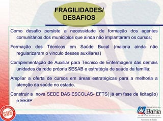 FRAGILIDADES/
                     DESAFIOS
Como desafio persiste a necessidade de formação dos agentes
  comunitários dos municípios que ainda não implantaram os cursos;

Formação dos Técnicos em Saúde Bucal (maioria ainda não
   regularizaram o vinculo desses auxiliares)

Complementação de Auxiliar para Técnico de Enfermagem das demais
  unidades da rede própria SESAB e estratégia de saúde da família;

Ampliar a oferta de cursos em áreas estratégicas para a melhoria a
  atenção da saúde no estado.

Construir a nova SEDE DAS ESCOLAS- EFTS( já em fase de licitação)
  e EESP
 
