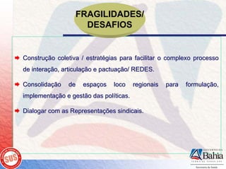 FRAGILIDADES/
                    DESAFIOS


Construção coletiva / estratégias para facilitar o complexo processo
de interação, articulação e pactuação/ REDES.

Consolidação   de   espaços    loco     regionais   para   formulação,
implementação e gestão das políticas.

Dialogar com as Representações sindicais.
 