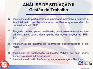 ANÁLISE DE SITUAÇÃO II
              Gestão do Trabalho

6. Inexistência de parâmetros e instrumentos normativos relativos à
   Administração dos Trabalhadores de Saúde que atendam às
   necessidades do SUS;

7. Força de trabalho pouco qualificada, principalmente nível técnico-
   administrativo, para o desempenho das novas funções do SUS-
   BA;

8. Inexistência de sistema de informação descentralizado e em
   rede;

9. Incipiência na qualificação da Gestão Pública em seus vários
    espaços e níveis administrativos;
10. Inexistência de articulações com as representações Sindicais.
 