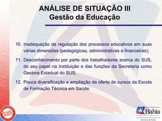 ANÁLISE DE SITUAÇÃO III
             Gestão da Educação


10. Inadequação da regulação dos processos educativos em suas
    várias dimensões (pedagógicas, administrativas e financeiras);

11. Desconhecimento por parte dos trabalhadores acerca do SUS,
    do seu papel na Instituição e das funções da Secretaria como
    Gestora Estadual do SUS;

12. Pouca diversificação e ampliação da oferta de cursos da Escola
    de Formação Técnica em Saúde;
 