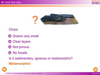 © OUP: To be used solely in purchaser’s school or college
8H And this one...
Grains very small
Clear layers
Not porous
No fossils
Metamorphic!
Clues:
?
Is it sedimentary, igneous or metamorphic?
 