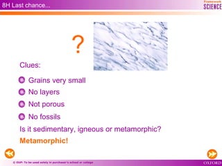 © OUP: To be used solely in purchaser’s school or college
8H Last chance...
Grains very small
No layers
Not porous
No fossils
Metamorphic!
Clues:
?
Is it sedimentary, igneous or metamorphic?
 