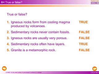 © OUP: To be used solely in purchaser’s school or college
1. Igneous rocks form from cooling magma
produced by volcanoes.
2. Sedimentary rocks never contain fossils.
3. Igneous rocks are usually very porous.
4. Sedimentary rocks often have layers.
5. Granite is a metamorphic rock.
8H True or false?
True or false?
TRUE
FALSE
FALSE
TRUE
FALSE
 
