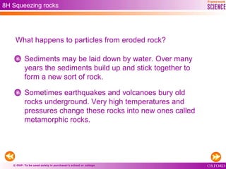 © OUP: To be used solely in purchaser’s school or college
8H Squeezing rocks
What happens to particles from eroded rock?
Sediments may be laid down by water. Over many
years the sediments build up and stick together to
form a new sort of rock.
Sometimes earthquakes and volcanoes bury old
rocks underground. Very high temperatures and
pressures change these rocks into new ones called
metamorphic rocks.
 