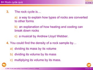 © OUP: To be used solely in purchaser’s school or college
3. The rock cycle is…
a) a way to explain how types of rocks are converted
to other forms
b) an explanation of how heating and cooling can
break down rocks
c) a musical by Andrew Lloyd Webber.
4. You could find the density of a rock sample by…
a) dividing its mass by its volume
b) dividing its volume by its mass
c) multiplying its volume by its mass.
8H Rock cycle quiz
 