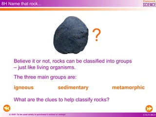 © OUP: To be used solely in purchaser’s school or college
8H Name that rock...
Believe it or not, rocks can be classified into groups
– just like living organisms.
The three main groups are:
igneous sedimentary metamorphic
What are the clues to help classify rocks?
?
 