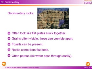 © OUP: To be used solely in purchaser’s school or college
8H Sedimentary
Often look like flat plates stuck together.
Grains often visible, these can crumble apart.
Fossils can be present.
Rocks come from flat beds.
Often porous (let water pass through easily).
Sedimentary rocks
 