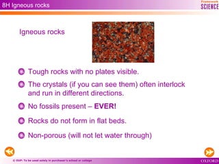 © OUP: To be used solely in purchaser’s school or college
8H Igneous rocks
Tough rocks with no plates visible.
The crystals (if you can see them) often interlock
and run in different directions.
No fossils present – EVER!
Rocks do not form in flat beds.
Non-porous (will not let water through)
Igneous rocks
 