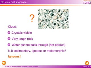 © OUP: To be used solely in purchaser’s school or college
8H Your first specimen...
Crystals visible
Very tough rock
Water cannot pass through (not porous)
Is it sedimentary, igneous or metamorphic?
Igneous!
Clues:
?
 