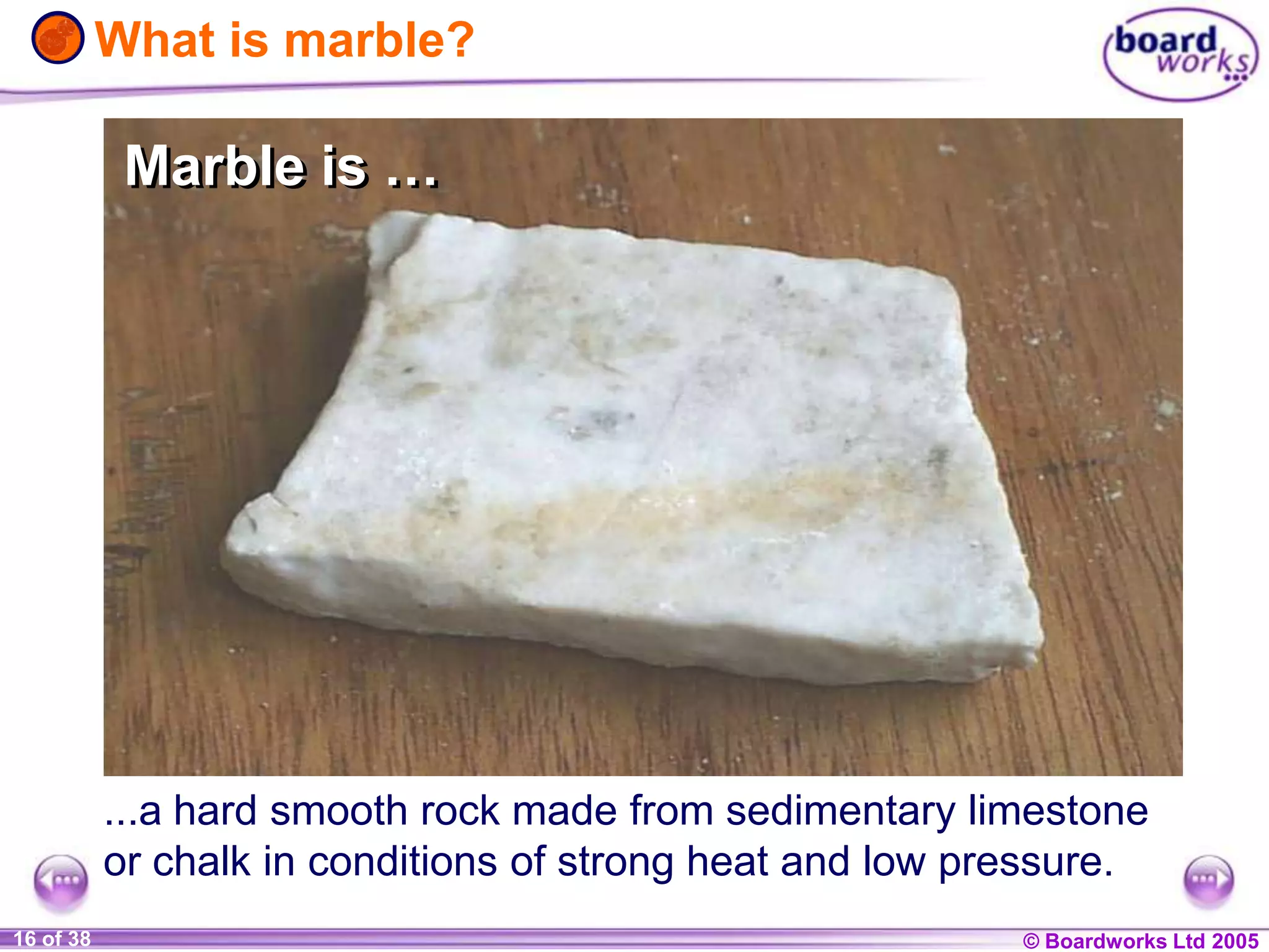 © Boardworks Ltd 20041 of 20 © Boardworks Ltd 200516 of 38
What is marble?
...a hard smooth rock made from sedimentary limestone
or chalk in conditions of strong heat and low pressure.
Marble is …Marble is …
 