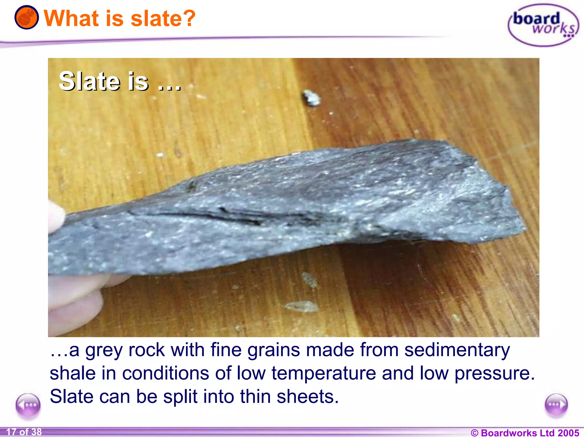 © Boardworks Ltd 20041 of 20 © Boardworks Ltd 200517 of 38
What is slate?
…a grey rock with fine grains made from sedimentary
shale in conditions of low temperature and low pressure.
Slate can be split into thin sheets.
Slate is …Slate is …
 