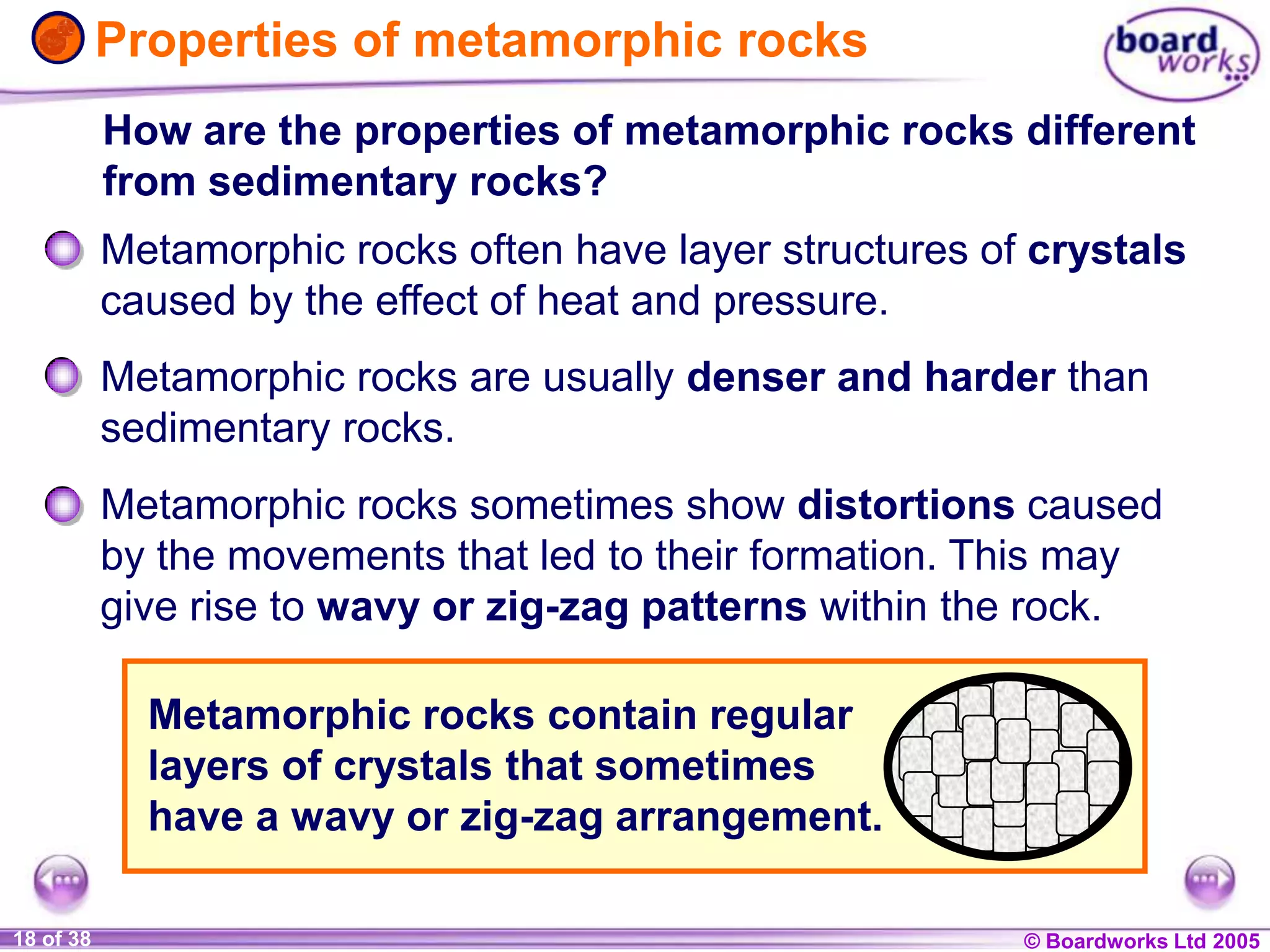 © Boardworks Ltd 20041 of 20 © Boardworks Ltd 200518 of 38
Properties of metamorphic rocks
How are the properties of metamorphic rocks different
from sedimentary rocks?
Metamorphic rocks often have layer structures of crystals
caused by the effect of heat and pressure.
Metamorphic rocks are usually denser and harder than
sedimentary rocks.
Metamorphic rocks sometimes show distortions caused
by the movements that led to their formation. This may
give rise to wavy or zig-zag patterns within the rock.
Metamorphic rocks contain regular
layers of crystals that sometimes
have a wavy or zig-zag arrangement.
 