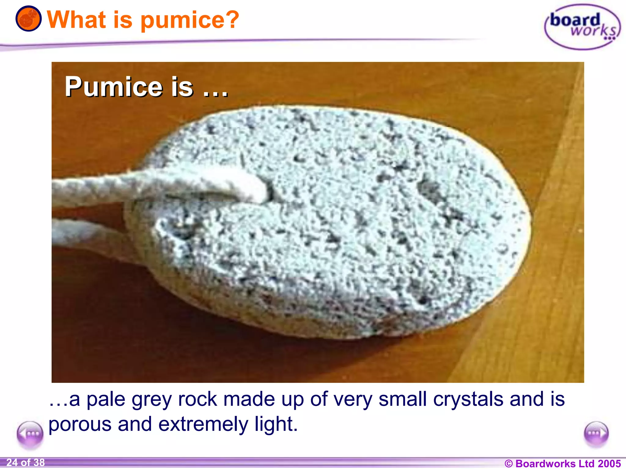 © Boardworks Ltd 20041 of 20 © Boardworks Ltd 200524 of 38
…a pale grey rock made up of very small crystals and is
porous and extremely light.
What is pumice?
Pumice is …Pumice is …
 