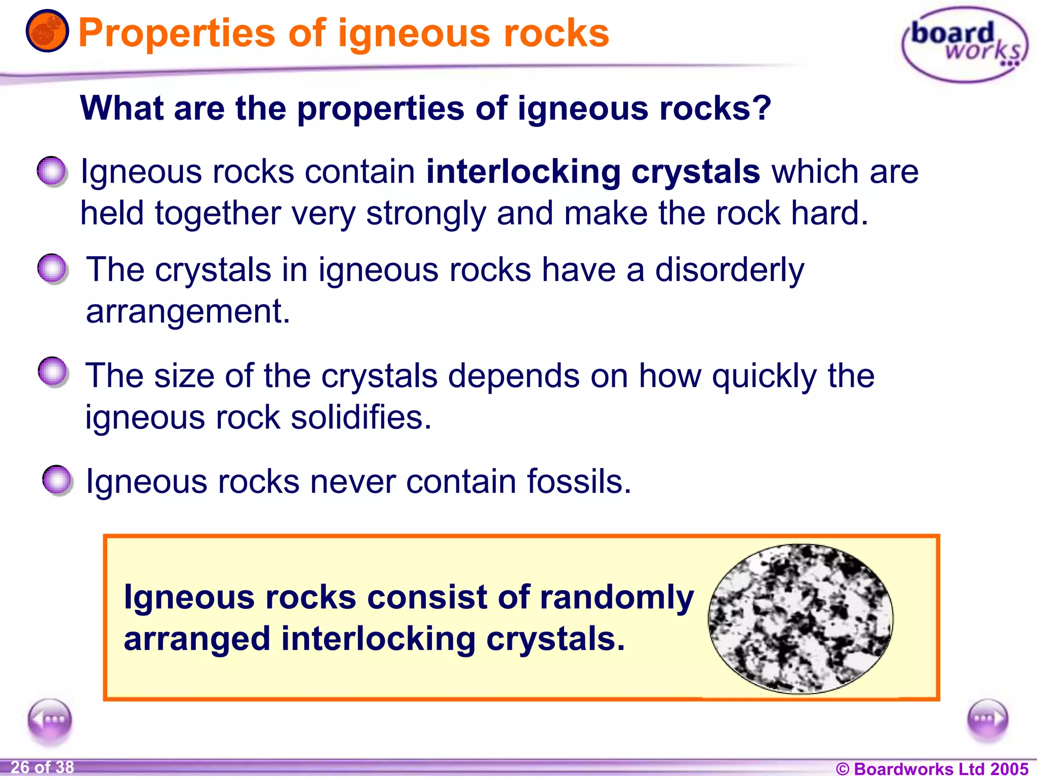 © Boardworks Ltd 20041 of 20 © Boardworks Ltd 200526 of 38
Properties of igneous rocks
What are the properties of igneous rocks?
The size of the crystals depends on how quickly the
igneous rock solidifies.
The crystals in igneous rocks have a disorderly
arrangement.
Igneous rocks contain interlocking crystals which are
held together very strongly and make the rock hard.
Igneous rocks never contain fossils.
Igneous rocks consist of randomly
arranged interlocking crystals.
 