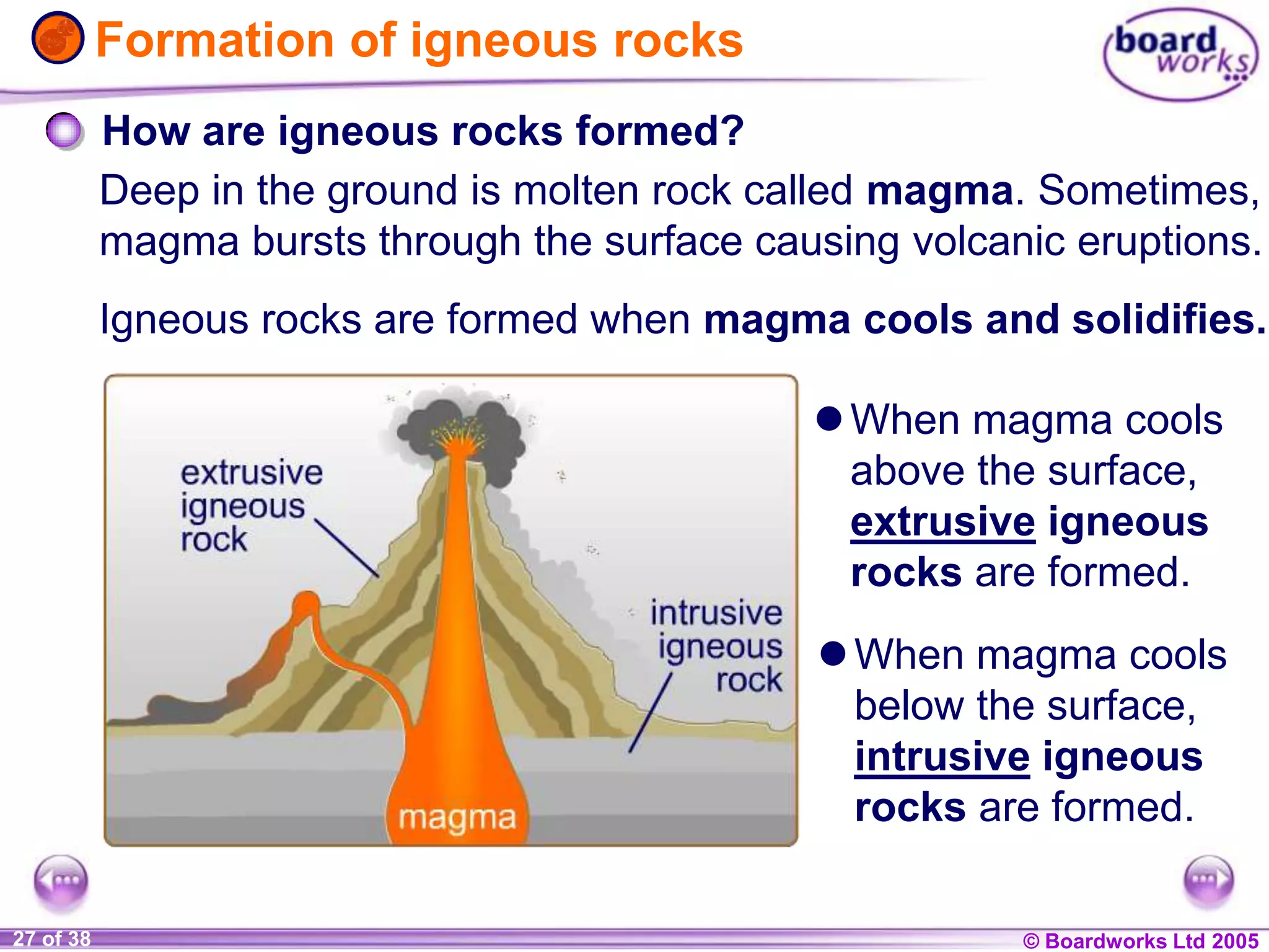 © Boardworks Ltd 20041 of 20 © Boardworks Ltd 200527 of 38
magma
intrusive
igneous
rock
extrusive
igneous rock
Formation of igneous rocks
Igneous rocks are formed when magma cools and solidifies.
How are igneous rocks formed?
Deep in the ground is molten rock called magma. Sometimes,
magma bursts through the surface causing volcanic eruptions.
When magma cools
above the surface,
extrusive igneous
rocks are formed.
When magma cools
below the surface,
intrusive igneous
rocks are formed.
 