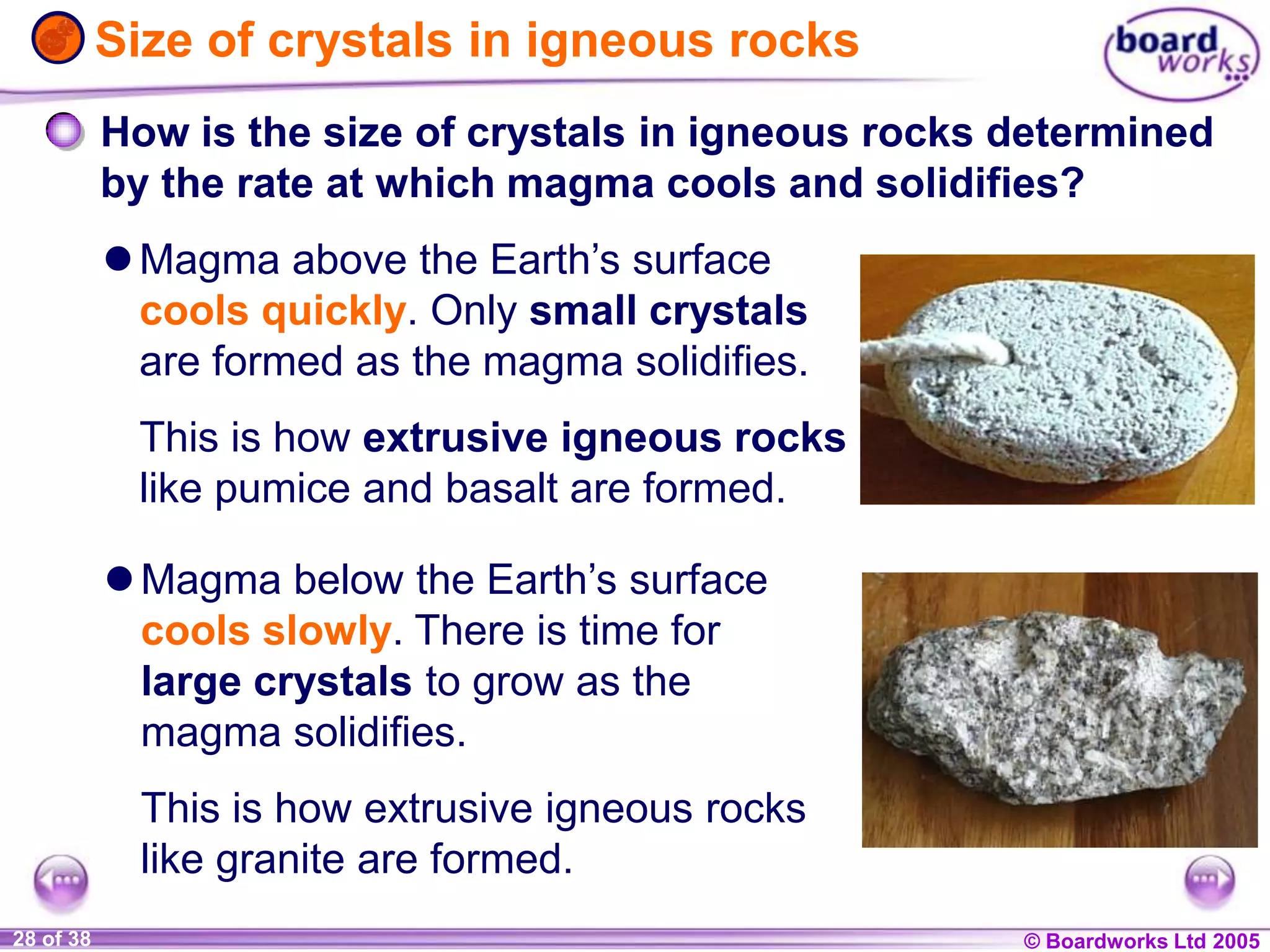 © Boardworks Ltd 20041 of 20 © Boardworks Ltd 200528 of 38
How is the size of crystals in igneous rocks determined
by the rate at which magma cools and solidifies?
Magma above the Earth’s surface
cools quickly. Only small crystals
are formed as the magma solidifies.
This is how extrusive igneous rocks
like pumice and basalt are formed.
Size of crystals in igneous rocks
Magma below the Earth’s surface
cools slowly. There is time for
large crystals to grow as the
magma solidifies.
This is how extrusive igneous rocks
like granite are formed.
 