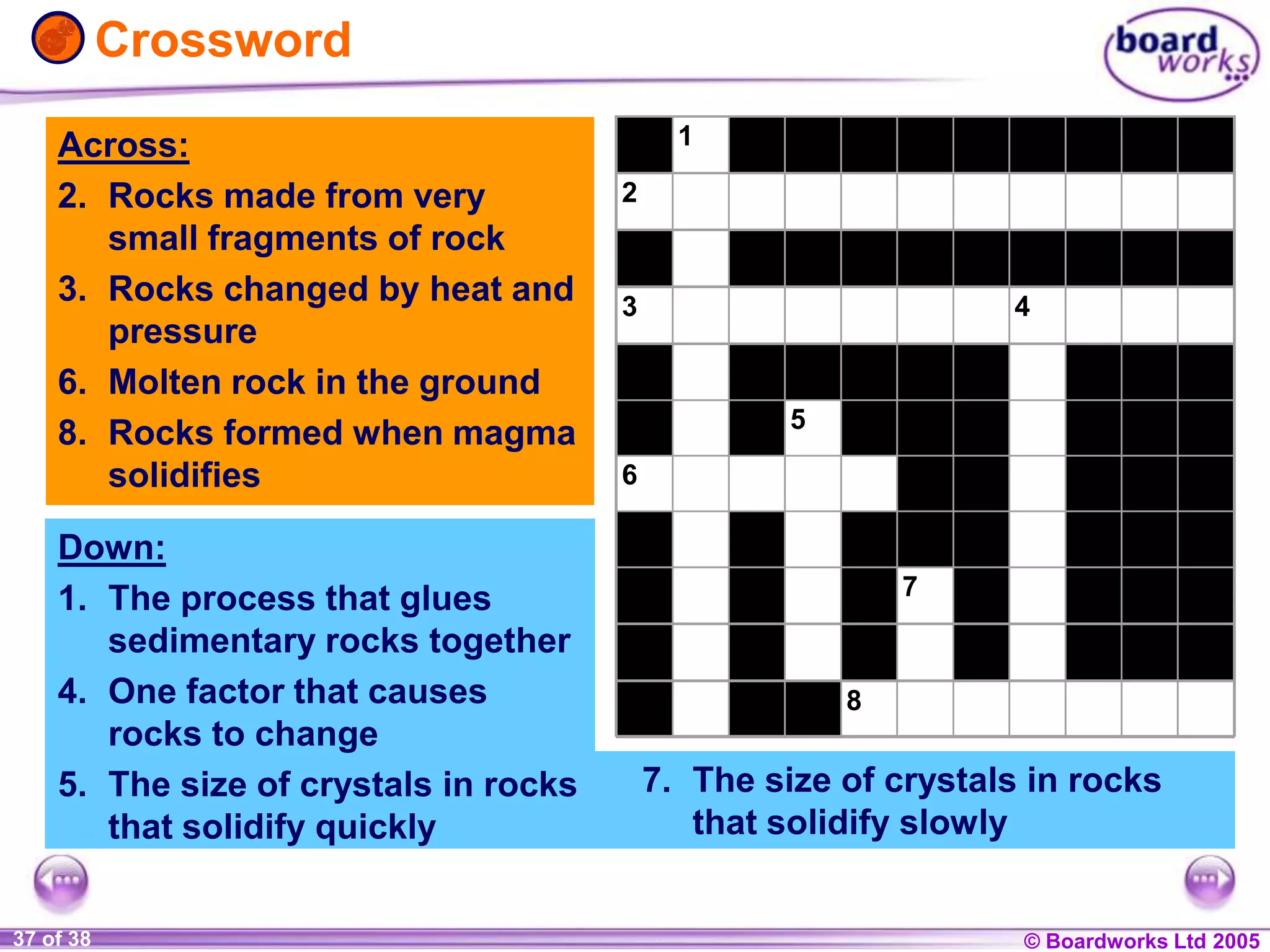 © Boardworks Ltd 20041 of 20 © Boardworks Ltd 200537 of 38
Across:
2. Rocks made from very
small fragments of rock
3. Rocks changed by heat and
pressure
6. Molten rock in the ground
8. Rocks formed when magma
solidifies
1
2
3 4
5
6
7
8
Crossword
7. The size of crystals in rocks
that solidify slowly
Down:
1. The process that glues
sedimentary rocks together
4. One factor that causes
rocks to change
5. The size of crystals in rocks
that solidify quickly
 