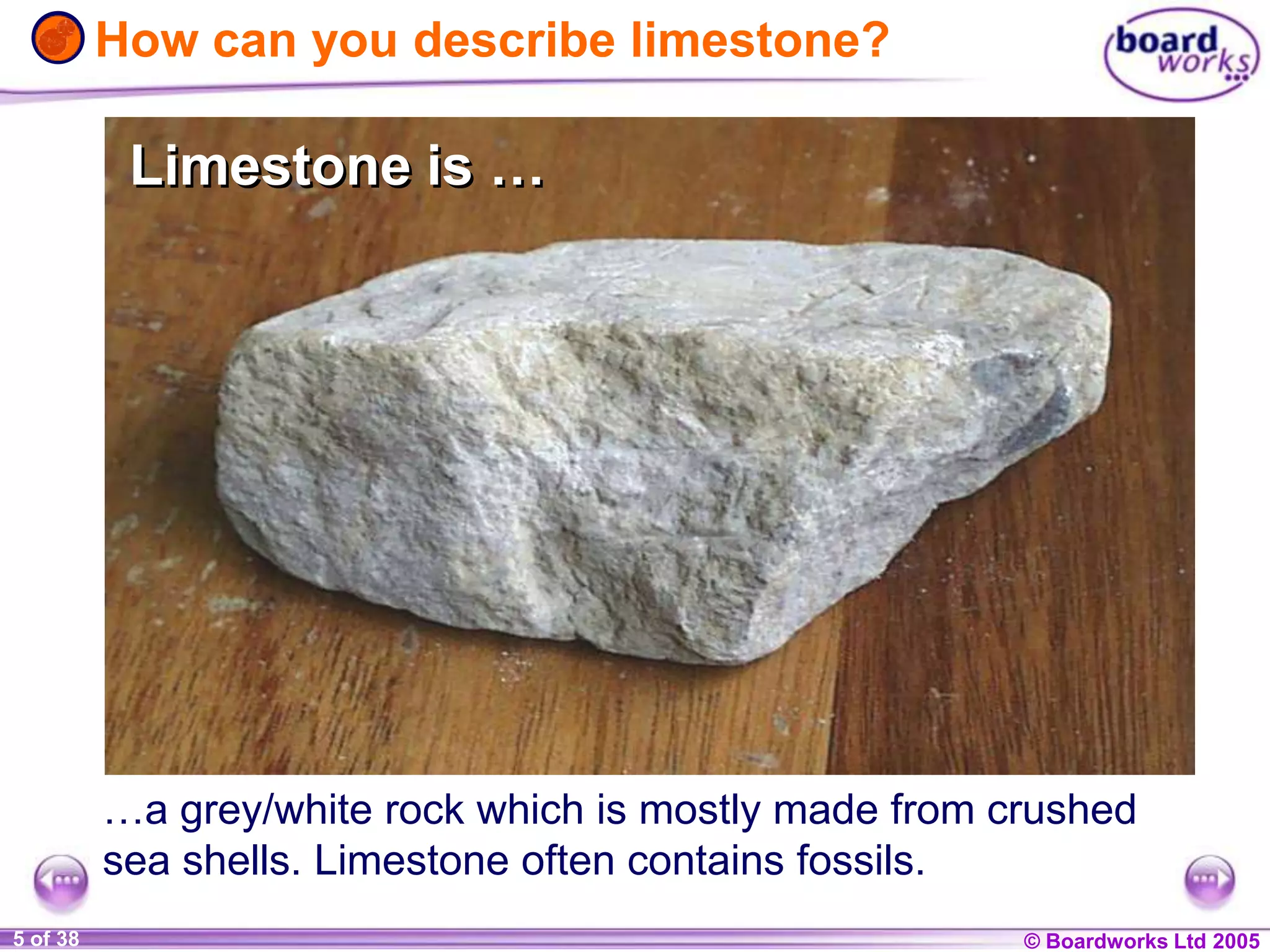 © Boardworks Ltd 20041 of 20 © Boardworks Ltd 20055 of 38
How can you describe limestone?
…a grey/white rock which is mostly made from crushed
sea shells. Limestone often contains fossils.
Limestone is …Limestone is …
 