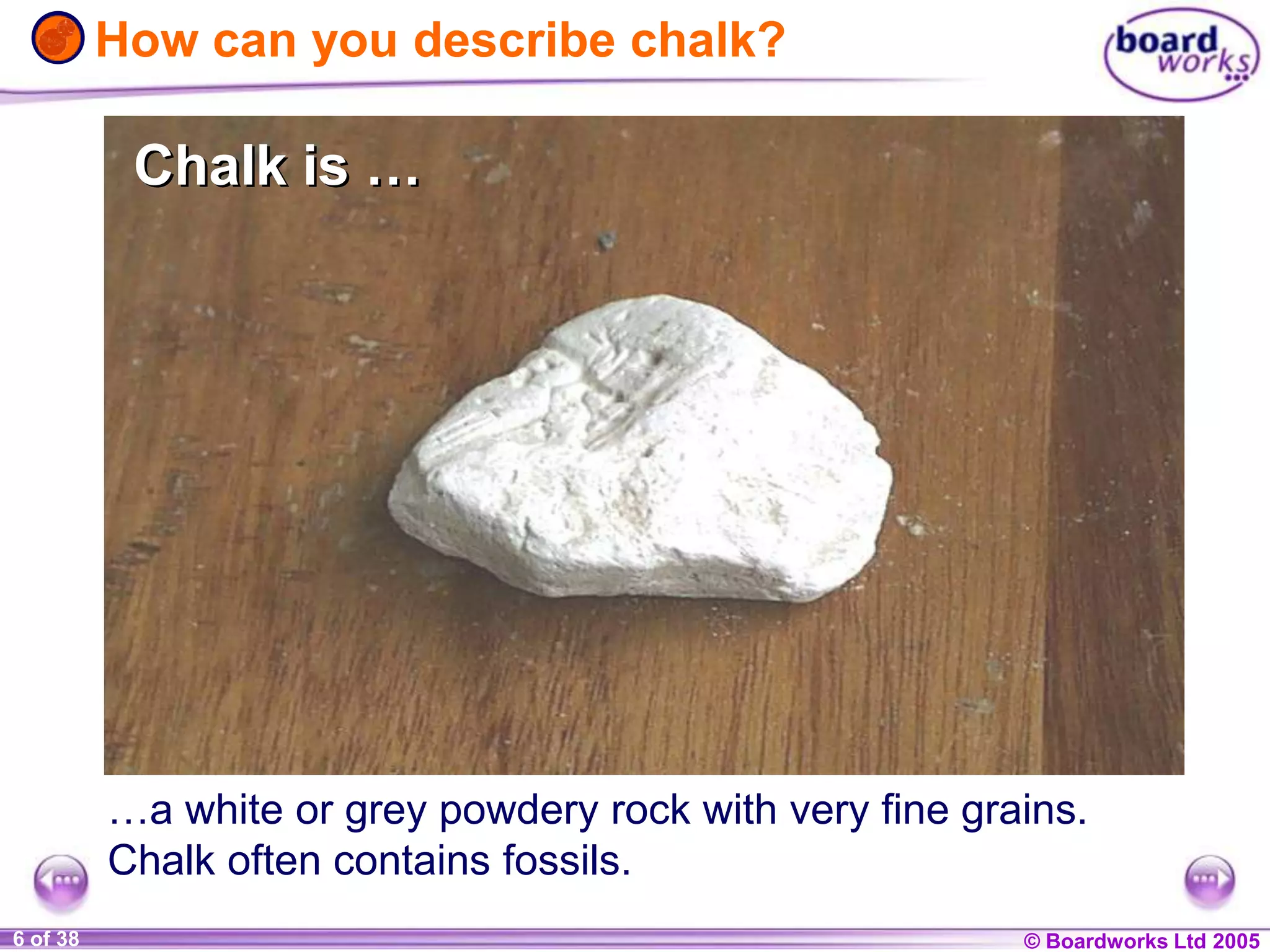 © Boardworks Ltd 20041 of 20 © Boardworks Ltd 20056 of 38
…a white or grey powdery rock with very fine grains.
Chalk often contains fossils.
How can you describe chalk?
Chalk is …Chalk is …
 
