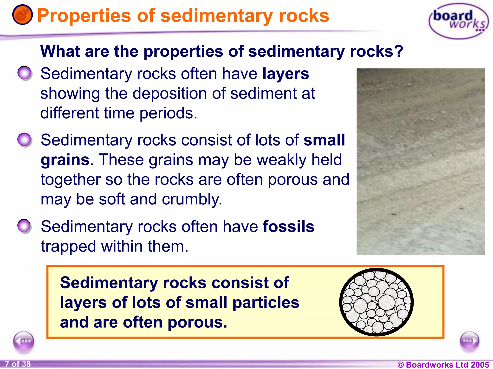 © Boardworks Ltd 20041 of 20 © Boardworks Ltd 20057 of 38
Properties of sedimentary rocks
Sedimentary rocks consist of lots of small
grains. These grains may be weakly held
together so the rocks are often porous and
may be soft and crumbly.
What are the properties of sedimentary rocks?
Sedimentary rocks often have fossils
trapped within them.
Sedimentary rocks often have layers
showing the deposition of sediment at
different time periods.
Sedimentary rocks consist of
layers of lots of small particles
and are often porous.
 