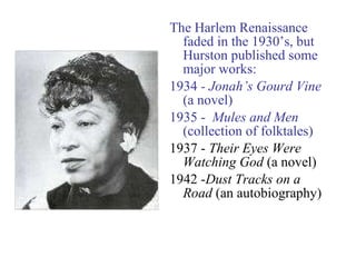 The Harlem Renaissance faded in the 1930’s, but Hurston published some major works: 1934  - Jonah’s Gourd Vine  (a novel) 1935 -  Mules and Men  (collection of folktales) 1937 -  Their Eyes Were Watching God  (a novel) 1942 - Dust Tracks on a Road  (an autobiography) 
