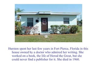 Hurston spent her last few years in Fort Pierce, Florida in this house owned by a doctor who admired her writing. She worked on a book, the life of Herod the Great, but she could never find a publisher for it. She died in 1960. 