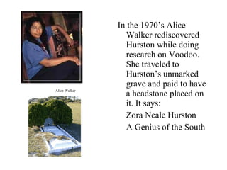 In the 1970’s Alice Walker rediscovered Hurston while doing research on Voodoo. She traveled to Hurston’s unmarked grave and paid to have a headstone placed on it. It says: Zora Neale Hurston A Genius of the South Alice Walker 