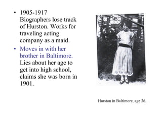 Hurston in Baltimore, age 26.   1905-1917 Biographers lose track of Hurston. Works for traveling acting company as a maid. Moves in with her brother in Baltimore.  Lies about her age to get into high school, claims she was born in 1901. 